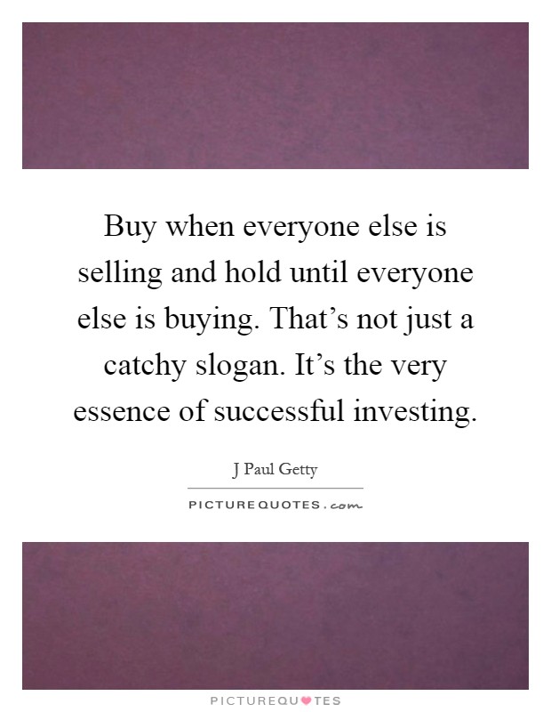 Buy when everyone else is selling and hold until everyone else is buying. That's not just a catchy slogan. It's the very essence of successful investing Picture Quote #1