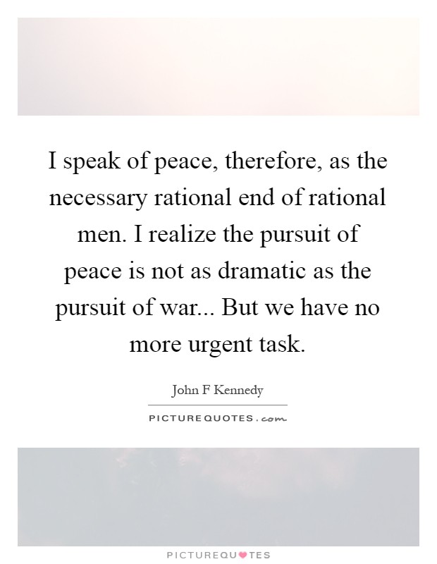 I speak of peace, therefore, as the necessary rational end of rational men. I realize the pursuit of peace is not as dramatic as the pursuit of war... But we have no more urgent task Picture Quote #1