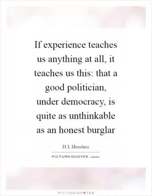 If experience teaches us anything at all, it teaches us this: that a good politician, under democracy, is quite as unthinkable as an honest burglar Picture Quote #1