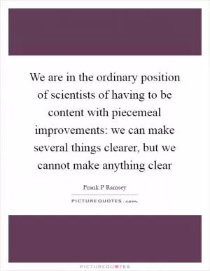 We are in the ordinary position of scientists of having to be content with piecemeal improvements: we can make several things clearer, but we cannot make anything clear Picture Quote #1