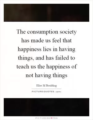 The consumption society has made us feel that happiness lies in having things, and has failed to teach us the happiness of not having things Picture Quote #1