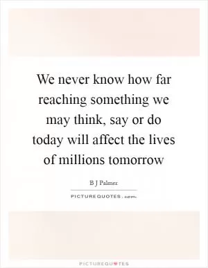 We never know how far reaching something we may think, say or do today will affect the lives of millions tomorrow Picture Quote #1