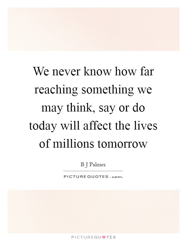 We never know how far reaching something we may think, say or do today will affect the lives of millions tomorrow Picture Quote #1