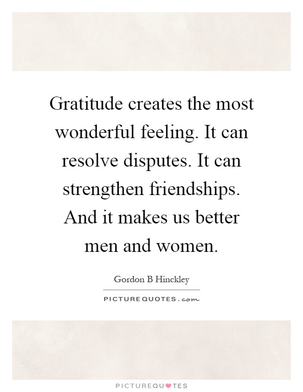 Gratitude creates the most wonderful feeling. It can resolve disputes. It can strengthen friendships. And it makes us better men and women Picture Quote #1