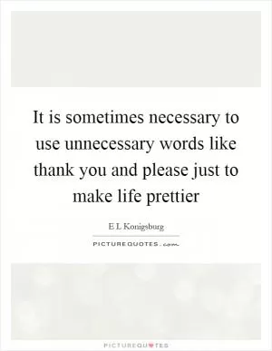 It is sometimes necessary to use unnecessary words like thank you and please just to make life prettier Picture Quote #1