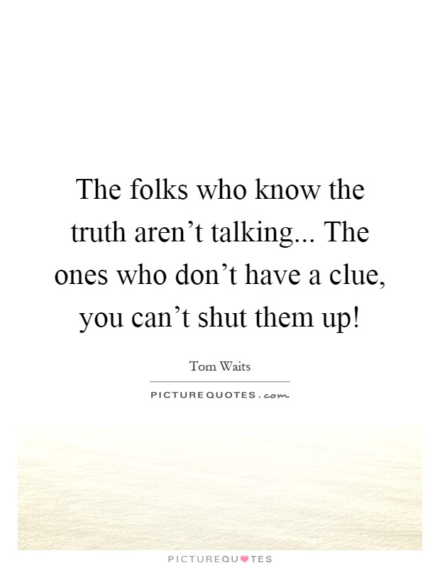 The folks who know the truth aren't talking... The ones who don't have a clue, you can't shut them up! Picture Quote #1