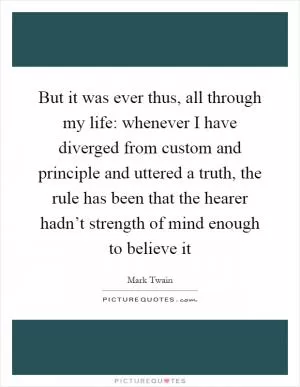 But it was ever thus, all through my life: whenever I have diverged from custom and principle and uttered a truth, the rule has been that the hearer hadn’t strength of mind enough to believe it Picture Quote #1