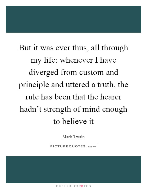 But it was ever thus, all through my life: whenever I have diverged from custom and principle and uttered a truth, the rule has been that the hearer hadn't strength of mind enough to believe it Picture Quote #1