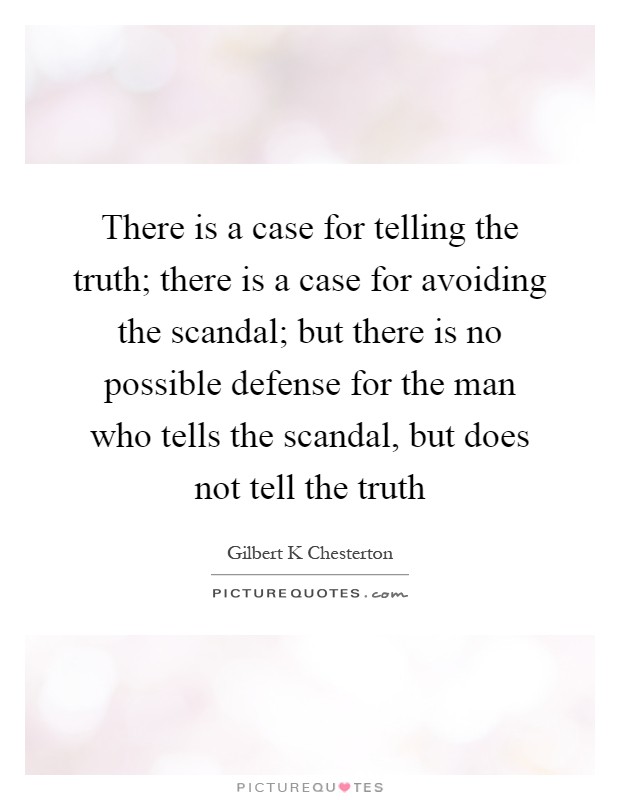 There is a case for telling the truth; there is a case for avoiding the scandal; but there is no possible defense for the man who tells the scandal, but does not tell the truth Picture Quote #1