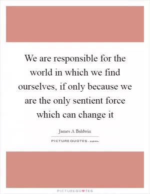 We are responsible for the world in which we find ourselves, if only because we are the only sentient force which can change it Picture Quote #1