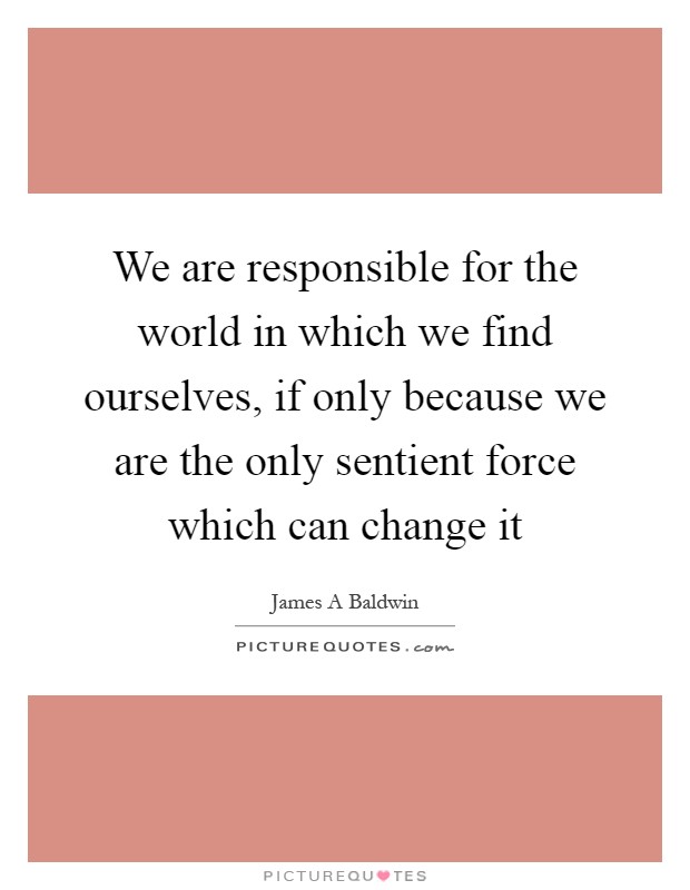 We are responsible for the world in which we find ourselves, if only because we are the only sentient force which can change it Picture Quote #1