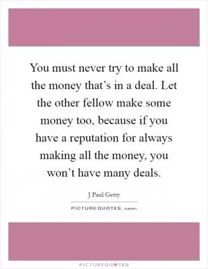 You must never try to make all the money that’s in a deal. Let the other fellow make some money too, because if you have a reputation for always making all the money, you won’t have many deals Picture Quote #1