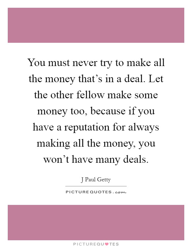 You must never try to make all the money that's in a deal. Let the other fellow make some money too, because if you have a reputation for always making all the money, you won't have many deals Picture Quote #1