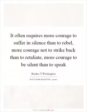 It often requires more courage to suffer in silence than to rebel, more courage not to strike back than to retaliate, more courage to be silent than to speak Picture Quote #1