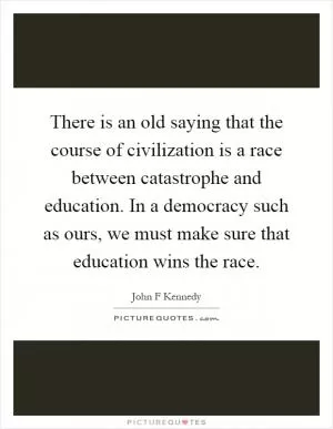 There is an old saying that the course of civilization is a race between catastrophe and education. In a democracy such as ours, we must make sure that education wins the race Picture Quote #1