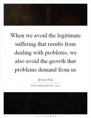 When we avoid the legitimate suffering that results from dealing with problems, we also avoid the growth that problems demand from us Picture Quote #1