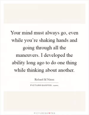 Your mind must always go, even while you’re shaking hands and going through all the maneuvers. I developed the ability long ago to do one thing while thinking about another Picture Quote #1