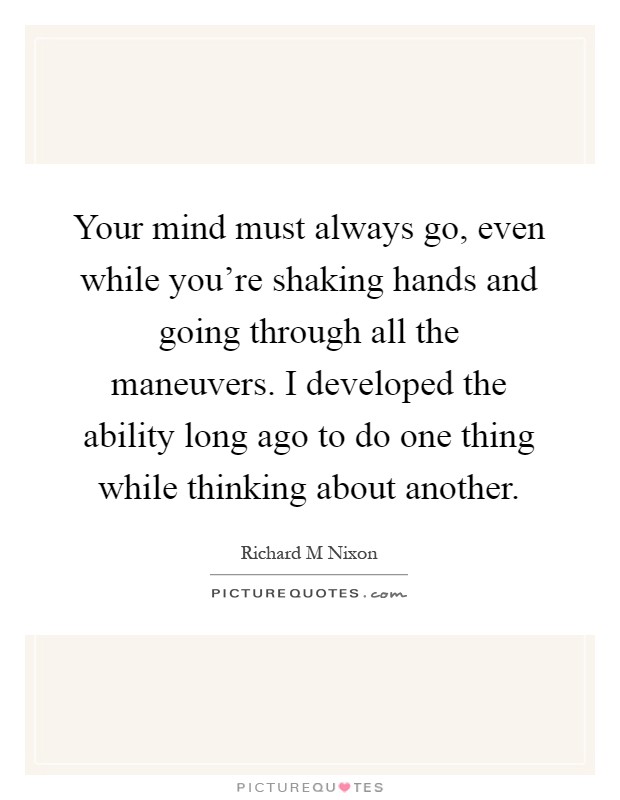 Your mind must always go, even while you're shaking hands and going through all the maneuvers. I developed the ability long ago to do one thing while thinking about another Picture Quote #1