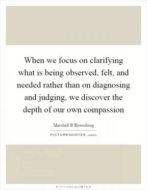 When we focus on clarifying what is being observed, felt, and needed rather than on diagnosing and judging, we discover the depth of our own compassion Picture Quote #1