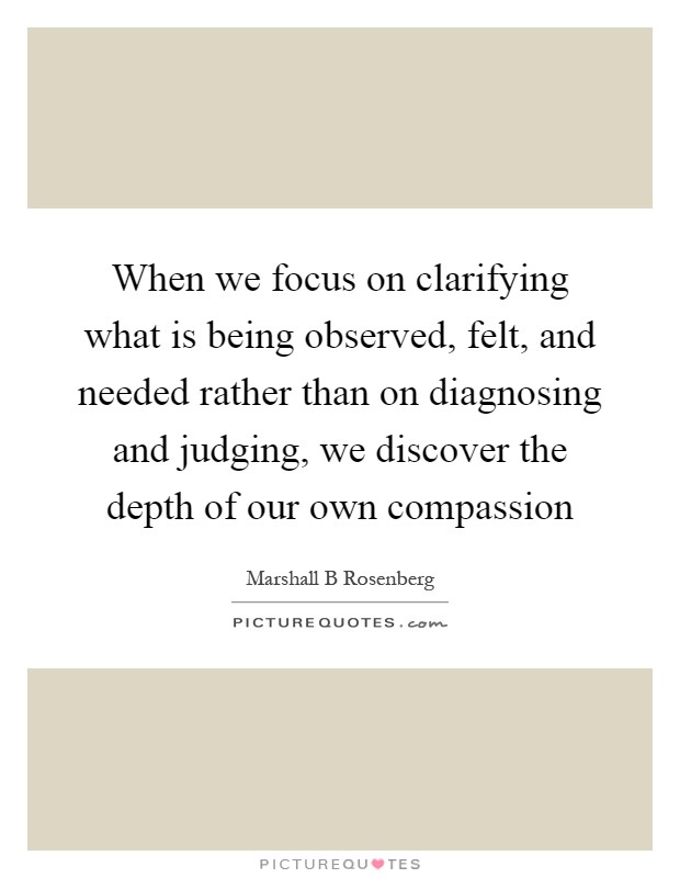 When we focus on clarifying what is being observed, felt, and needed rather than on diagnosing and judging, we discover the depth of our own compassion Picture Quote #1
