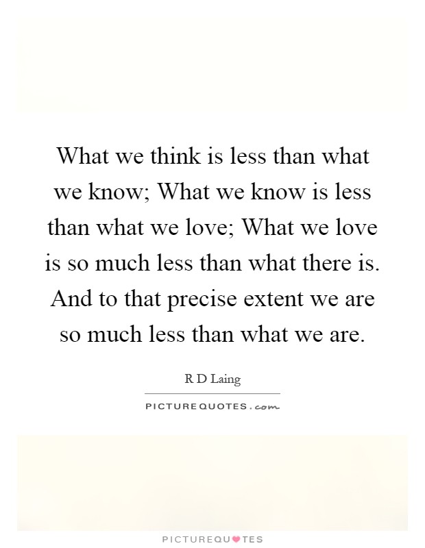 What we think is less than what we know; What we know is less than what we love; What we love is so much less than what there is. And to that precise extent we are so much less than what we are Picture Quote #1