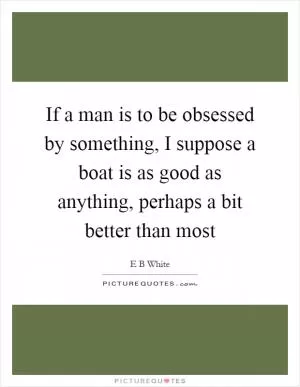 If a man is to be obsessed by something, I suppose a boat is as good as anything, perhaps a bit better than most Picture Quote #1