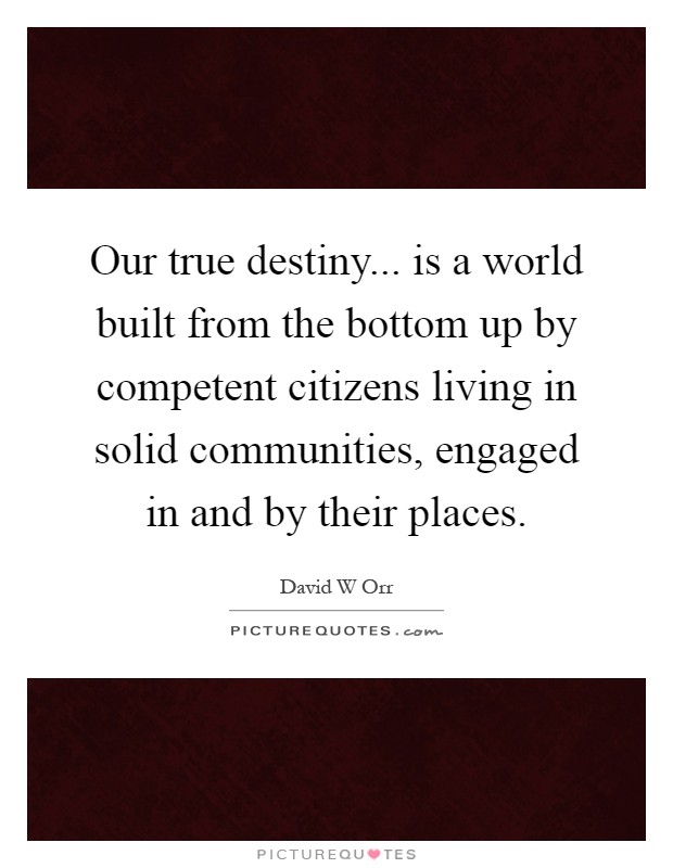 Our true destiny... is a world built from the bottom up by competent citizens living in solid communities, engaged in and by their places Picture Quote #1