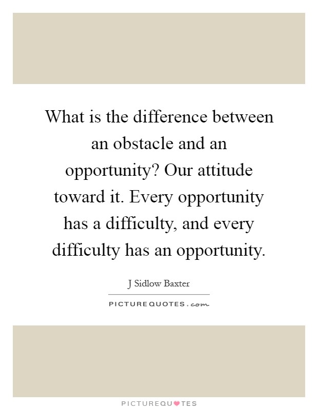 What is the difference between an obstacle and an opportunity? Our attitude toward it. Every opportunity has a difficulty, and every difficulty has an opportunity Picture Quote #1