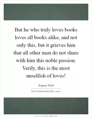But he who truly loves books loves all books alike, and not only this, but it grieves him that all other men do not share with him this noble passion. Verily, this is the most unselfish of loves! Picture Quote #1