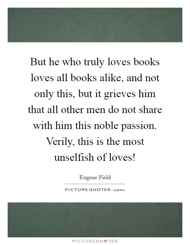 But he who truly loves books loves all books alike, and not only this, but it grieves him that all other men do not share with him this noble passion. Verily, this is the most unselfish of loves! Picture Quote #1