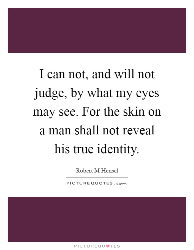 I can not, and will not judge, by what my eyes may see. For the skin on a man shall not reveal his true identity Picture Quote #1