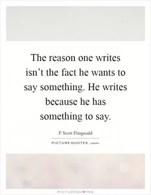 The reason one writes isn’t the fact he wants to say something. He writes because he has something to say Picture Quote #1