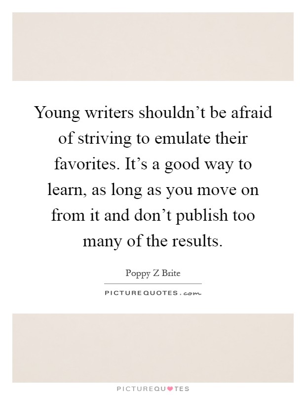 Young writers shouldn't be afraid of striving to emulate their favorites. It's a good way to learn, as long as you move on from it and don't publish too many of the results Picture Quote #1