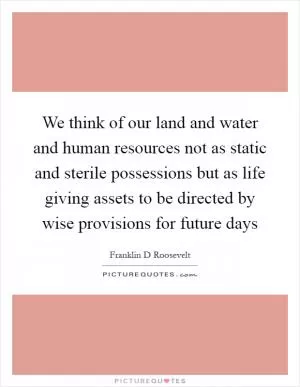 We think of our land and water and human resources not as static and sterile possessions but as life giving assets to be directed by wise provisions for future days Picture Quote #1