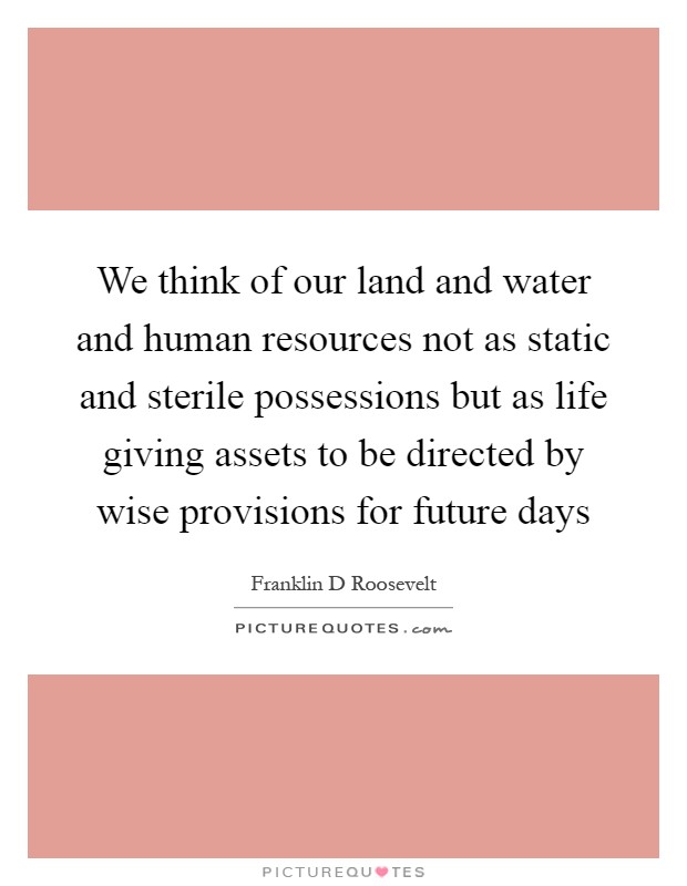 We think of our land and water and human resources not as static and sterile possessions but as life giving assets to be directed by wise provisions for future days Picture Quote #1