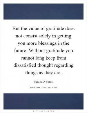 But the value of gratitude does not consist solely in getting you more blessings in the future. Without gratitude you cannot long keep from dissatisfied thought regarding things as they are Picture Quote #1
