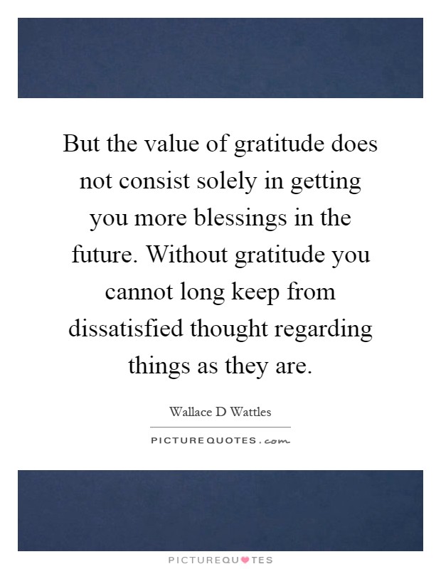 But the value of gratitude does not consist solely in getting you more blessings in the future. Without gratitude you cannot long keep from dissatisfied thought regarding things as they are Picture Quote #1