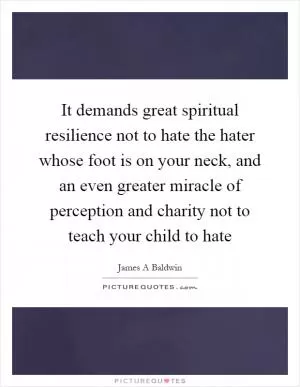 It demands great spiritual resilience not to hate the hater whose foot is on your neck, and an even greater miracle of perception and charity not to teach your child to hate Picture Quote #1