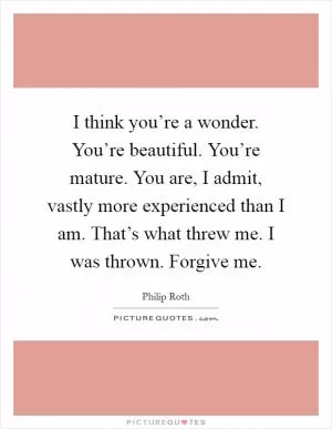 I think you’re a wonder. You’re beautiful. You’re mature. You are, I admit, vastly more experienced than I am. That’s what threw me. I was thrown. Forgive me Picture Quote #1