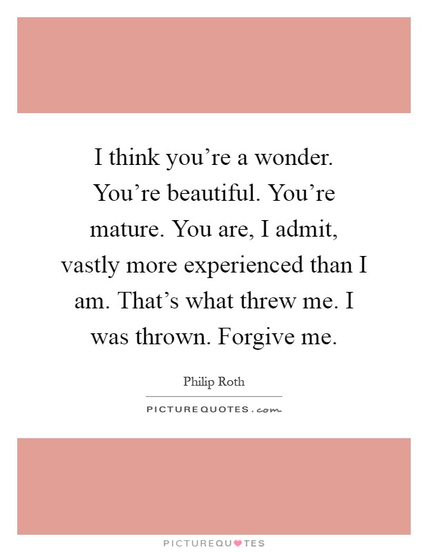 I think you're a wonder. You're beautiful. You're mature. You are, I admit, vastly more experienced than I am. That's what threw me. I was thrown. Forgive me Picture Quote #1