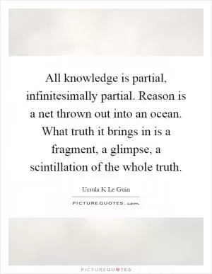 All knowledge is partial, infinitesimally partial. Reason is a net thrown out into an ocean. What truth it brings in is a fragment, a glimpse, a scintillation of the whole truth Picture Quote #1