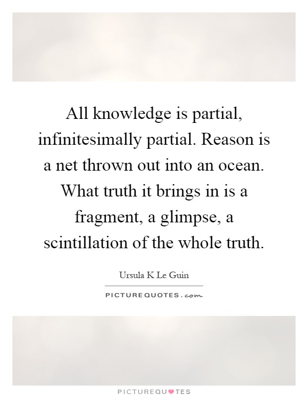 All knowledge is partial, infinitesimally partial. Reason is a net thrown out into an ocean. What truth it brings in is a fragment, a glimpse, a scintillation of the whole truth Picture Quote #1