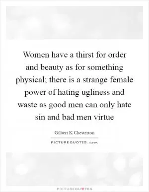 Women have a thirst for order and beauty as for something physical; there is a strange female power of hating ugliness and waste as good men can only hate sin and bad men virtue Picture Quote #1