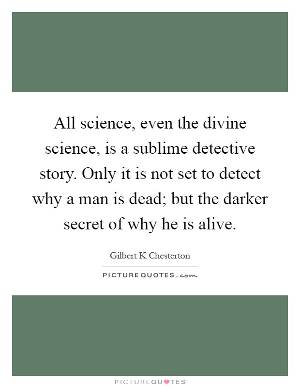 All science, even the divine science, is a sublime detective story. Only it is not set to detect why a man is dead; but the darker secret of why he is alive Picture Quote #1