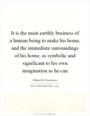 It is the main earthly business of a human being to make his home, and the immediate surroundings of his home, as symbolic and significant to his own imagination as he can Picture Quote #1