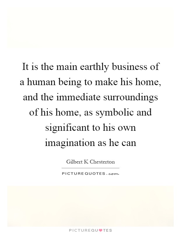 It is the main earthly business of a human being to make his home, and the immediate surroundings of his home, as symbolic and significant to his own imagination as he can Picture Quote #1