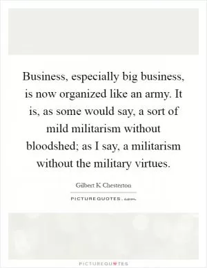 Business, especially big business, is now organized like an army. It is, as some would say, a sort of mild militarism without bloodshed; as I say, a militarism without the military virtues Picture Quote #1