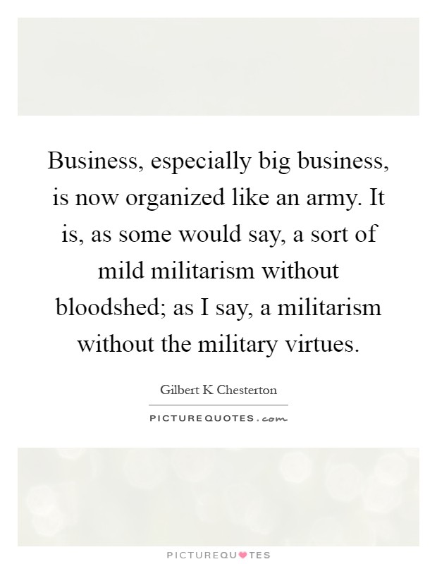 Business, especially big business, is now organized like an army. It is, as some would say, a sort of mild militarism without bloodshed; as I say, a militarism without the military virtues Picture Quote #1