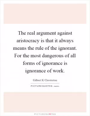 The real argument against aristocracy is that it always means the rule of the ignorant. For the most dangerous of all forms of ignorance is ignorance of work Picture Quote #1