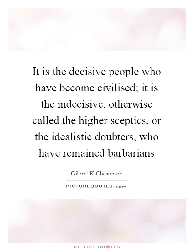 It is the decisive people who have become civilised; it is the indecisive, otherwise called the higher sceptics, or the idealistic doubters, who have remained barbarians Picture Quote #1